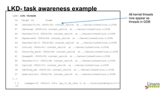 (gdb) info threads
Id Target Id Frame
48 [kworker/0:1H] (TGID:52) context_switch at ../kernel/sched/core.c:2596
47 [deferwq] (TGID:51) context_switch at ../kernel/sched/core.c:2596
46 [kworker/0:2] (TGID:50) context_switch at ../kernel/sched/core.c:2596
45 [kpsmoused] (TGID:49) context_switch at ../kernel/sched/core.c:2596
44 [kworker/u8:1] (TGID:46) context_switch at ../kernel/sched/core.c:2596
43 [nfsiod] (TGID:41) context_switch at ../kernel/sched/core.c:2596
42 [fsnotify_mark] (TGID:40) context_switch at ../kernel/sched/core.c:2596
41 [kswapd0] (TGID:39) context_switch at ../kernel/sched/core.c:2596
40 [kworker/0:1] (TGID:38) context_switch at ../kernel/sched/core.c:2596
39 [rpciod] (TGID:37) context_switch at ../kernel/sched/core.c:2596
38 [devfreq_wq] (TGID:36) context_switch at ../kernel/sched/core.c:2596
37 [edac-poller] (TGID:35) context_switch at ../kernel/sched/core.c:2596
[..]
* 2 [swapper/0] (TGID:0 <C0>) cpu_v7_do_idle () at ../arch/arm/mm/proc-v7.S:
74
LKD- task awareness example
All kernel threads
now appear as
threads in GDB
 