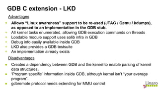 Advantages
+ Allows “Linux awareness” support to be re-used (JTAG / Qemu / kdumps),
as opposed to an implementation in the GDB stub.
+ All kernel tasks enumerated, allowing GDB execution commands on threads
+ Loadable module support uses solib infra in GDB
+ Debug info easily available inside GDB
+ LKD also provides a GDB testsuite
+ An implementation already exists
Disadvantages
● Creates a dependency between GDB and the kernel to enable parsing of kernel
data structures.
● ‘Program specific’ information inside GDB, although kernel isn’t “your average
program”.
● gdbremote protocol needs extending for MMU control
GDB C extension - LKD
 