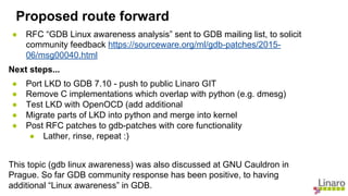 ● RFC “GDB Linux awareness analysis” sent to GDB mailing list, to solicit
community feedback https://sourceware.org/ml/gdb-patches/2015-
06/msg00040.html
Next steps...
● Port LKD to GDB 7.10 - push to public Linaro GIT
● Remove C implementations which overlap with python (e.g. dmesg)
● Test LKD with OpenOCD (add additional
● Migrate parts of LKD into python and merge into kernel
● Post RFC patches to gdb-patches with core functionality
● Lather, rinse, repeat :)
This topic (gdb linux awareness) was also discussed at GNU Cauldron in
Prague. So far GDB community response has been positive, to having
additional “Linux awareness” in GDB.
Proposed route forward
 