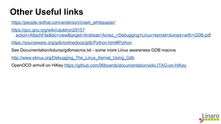 https://people.redhat.com/anderson/crash_whitepaper/
https://gcc.gnu.org/wiki/cauldron2015?
action=AttachFile&do=view&target=Andreas+Arnez_+Debugging+Linux+kernel+dumps+with+GDB.pdf
https://sourceware.org/gdb/onlinedocs/gdb/Python.html#Python
See Documentation/kdump/gdbmacros.txt - some more Linux awareness GDB macros
http://www.elinux.org/Debugging_The_Linux_Kernel_Using_Gdb
OpenOCD armv8 on HiKey https://github.com/96boards/documentation/wiki/JTAG-on-HiKey
Other Useful links
 