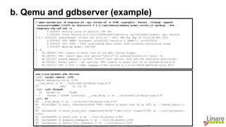 b. Qemu and gdbserver (example)
> qemu-system-arm -M vexpress-a9 -cpu cortex-a9 -m 256M -nographic -kernel ./zImage -append
'console=ttyAMA0,115200 rw nfsroot=10.0.2.2:/opt/debian/wheezy-armel-rootfs,v3 ip=dhcp' -dtb .
/vexpress-v2p-ca9.dtb -s
[ 0.000000] Booting Linux on physical CPU 0x0
[ 0.000000] Linux version 4.3.0-rc3-00008-g6e751b6-dirty (griffinp@X1-Carbon) (gcc version
4.9.3 20141031 (prerelease) (Linaro GCC 2014.11) ) #317 SMP Tue Sep 29 13:20:36 BST 2015
[ 0.000000] CPU: ARMv7 Processor [410fc090] revision 0 (ARMv7), cr=10c5387d
[ 0.000000] CPU: PIPT / VIPT nonaliasing data cache, VIPT aliasing instruction cache
[ 0.000000] Machine model: V2P-CA9
[..]
[ 98.288845] VFS: Unable to mount root fs via NFS, trying floppy.
[ 98.290767] VFS: Cannot open root device "(null)" or unknown-block(2,0): error -6
[ 98.291132] Please append a correct "root=" boot option; here are the available partitions:
[ 98.291681] Kernel panic - not syncing: VFS: Unable to mount root fs on unknown-block(2,0)
[ 98.292215] CPU: 0 PID: 1 Comm: swapper/0 Not tainted 4.3.0-rc3-00008-g6e751b6-dirty #317
arm-linux-gnueabi-gdb vmlinux
(gdb) target remote :1234
Remote debugging using :1234
__loop_delay () at ../arch/arm/lib/delay-loop.S:47
47 subs r0, r0, #1
(gdb) info threads
Id Target Id Frame
* 1 Thread 1 (CPU#0 [running]) __loop_delay () at ../arch/arm/lib/delay-loop.S:47
(gdb) bt
#0 __loop_delay () at ../arch/arm/lib/delay-loop.S:47
#1 0xc02cbbe0 in panic (fmt=0xc0c340a8 "VFS: Unable to mount root fs on %s") at ../kernel/panic.c:
201
#2 0xc0dad19c in mount_block_root (name=0xc0c34148 "/dev/root", flags=32768) at ../init/do_mounts.
c:421
#3 0xc0dad354 in mount_root () at ../init/do_mounts.c:541
#4 0xc0dad4b4 in prepare_namespace () at ../init/do_mounts.c:600
#5 0xc0dace6c in kernel_init_freeable () at ../init/main.c:1026
#6 0xc09ca2f4 in kernel_init (unused=<optimised out>) at ../init/main.c:936
 