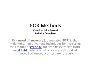 EOR Methods
Chandran Udumbasseri
Technical Consultant
Enhanced oil recovery (abbreviated EOR) is the
implementation of various techniques for increasing
the amount of crude oil that can be extracted from
an oil field. Enhanced oil recovery is also called
improved oil recovery or tertiary recovery
 