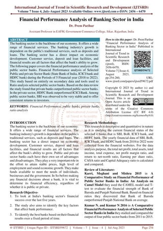 International Journal of Trend in Scientific Research and Development (IJTSRD)
Volume 7 Issue 4, July-August 2023 Available Online: www.ijtsrd.com e-ISSN: 2456 – 6470
@ IJTSRD | Unique Paper ID – IJTSRD59672 | Volume – 7 | Issue – 4 | Jul-Aug 2023 Page 254
Financial Performance Analysis of Banking Sector in India
Dr. Prem Parihar
Assistant Professor in EAFM, Government Commerce College, Sikar, Rajasthan, India
ABSTRACT
The banking sector is the backbone of our economy. It offers a wide
range of financial services. The banking industry's growth is
dependent on the public's traditional services, such as deposits and
loans. The banking sector has a direct impact on economic
development. Customer service, deposit and loan facilities, and
financial results are all factors that affect the bank's ability to grow.
The following paper covers the financial performance analysis of the
public sector banks. Financial Performance analysis of Selected
Public and private Sector Bank (State Bank of India, ICICI bank and
HDFC bank) during the Periods of 5 Financial year (2018 to 2022).
This study based on entirely on secondary data and tools used to
Ratio analysis selected public sector banks. Based on the data review
the study found that private banks outperformed public sector banks.
In the private sector, HDFC Bank outperformed ICICIBank. Among
public sector banks, SBI was observed to be very stable and to offer
consistent returns to investors.
KEYWORDS: Financial Performance, public banks, private banks,
ratio analysis
How to cite this paper: Dr. PremParihar
"Financial Performance Analysis of
Banking Sector in India" Published in
International
Journal of Trend in
Scientific Research
and Development
(ijtsrd), ISSN:
2456-6470,
Volume-7 | Issue-4,
August 2023,
pp.254-260, URL:
www.ijtsrd.com/papers/ijtsrd59672.pdf
Copyright © 2023 by author (s) and
International Journal of Trend in
Scientific Research and Development
Journal. This is an
Open Access article
distributed under the
terms of the Creative Commons
Attribution License (CC BY 4.0)
(http://creativecommons.org/licenses/by/4.0)
INTRODUCTION
The banking sector is the backbone of our economy.
It offers a wide range of financial services. The
banking industry's growth is dependent on the public's
traditional services, such as deposits and loans. The
banking sector has a direct impact on economic
development. Customer service, deposit and loan
facilities, and financial results are all factors that
affect the bank's ability to grow. Public and private
sector banks each have their own set of advantages
and disadvantages. They play a very important role in
the effort to attain stable prices, high level of
employment and sound economic growth. Theymake
funds available to meet the needs of individuals,
businesses and the government. In So before making
any financial decisions about a bank, it is vital to
determine its financial efficiency, regardless of
whether it is public or private.
Research Objective-
1. To look at India's banking sector's financial
success over the last five years.
2. The study also aims to identify the key factors
that affect bank performance.
3. To identify the best banks based on their financial
results over a fixed period of time.
Research Methodology-
This research is descriptive and quantitative in nature
as it is studying the current financial status of the
selected 4 banks that is SBI, BoB, ICICI bank, and
HDFC bank. The yearly financial data of SBI, BoB,
ICICI bank, and HDFC bank from 2018 to 2022 were
collected from the financial websites. For the data
analysis purpose, the total net profit, total assets, total
income, total expense, net profit margin ratio, and
return to net-worth ratio, Earning per share ratio,
CASA ratio and Capital Adequacy ratio is calculated
and compared.
Review of Literature-
Karri, Meghani and Mishra 2015 in A
Comparative Study on Financial Performance of
Public Sector Banks in India: An Analysis on
Camel Model they used the CAMEL model and T-
test to evaluate the financial strength of Bank of
Baroda and Punjab National Bank. Based on financial
ratios they discovered that Bank of Baroda
outperformed Punjab National Bank on average.
Kumar N. and Kumar N 2016 in A Comparative
Financial Performance Analysis of Selected Public
Sector Banks in India they studied and compared the
output of four public sector banks from 2011 to 2015.
IJTSRD59672
 