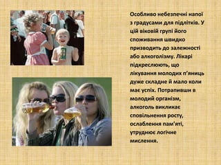 Особливо небезпечні напої
з градусами для підлітків. У
цій віковій групі його
споживання швидко
призводить до залежності
або алкоголізму. Лікарі
підкреслюють, що
лікування молодих п’яниць
дуже складне й мало коли
має успіх. Потрапивши в
молодий організм,
алкоголь викликає
сповільнення росту,
ослаблення пам’яті,
утруднює логічне
мислення.
 