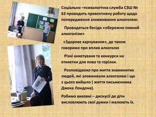 Соціально –психологічна служба СЗШ №
63 проводить превентивну роботу щодо
попередження зловживання алкоголем:
Проводяться бесіди «обережно пивний
алкоголізм»
«Здорове харчування», де також
говоримо про вплив алкоголю
Різні анкетуваня та конкурси на
етикетки для пива та горілки.
Розповідаємо про життя знаменитих
людей, які зловживали алкоголем і що
з цього вийшло ( життя письменника
Джека Лондона).
Робимо виховні – дискусії де діти
висловлюють свої думки і малюють їх.
 