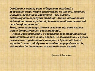 Особливо ж велику роль відіграють традиції в
збереженні нації. Націю визначають як цілість поколінь
минулих, сучасних й майбутніх. Таку цілість
підтримують передусім традиції…Отже, відмовлення
від національних традицій рівнозначне відмовленню від
своєї національності.
Тому, поки нація існує, можна сказати, що вона якоюсь
мірою дотримується своїх традицій.
Нація може шанувати й зберігати свої традиції,але не
зупинятись на них, а йти вперед, не замикаючись у вузькі
рамки своєї традиційної культури, а брати від інших
народів їх кращі здобутки, органічно перероблюючи їх,
відповідно до інтересів і психології свого народу.
Григорій Ващенко
 