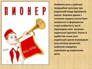 Неабияку роль у руйнації
традиційної культури при
радянській владі відігравала
школа. Зокрема одним з
головних завдань школи було
виховання та формування
нової особистості, яка б
відповідала всім канонам
радянської ідеології. Разом із
здобуттям знань учні
радянської школи отримували
цілу систему цінностей,
шаблонів поведінки
відповідно до радянських
догм.
 