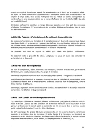 10
compte personnel de formation est abondé. Cet abondement correctif, inscrit sur le compte du salarié,
est égal à 100 heures de formation supplémentaires s’il est employé à temps plein ou 130 heures s’il est
employé à temps partiel. Dans ce cas, l'entreprise verse au FORCO une somme correspondant au
nombre d’heures ainsi ajoutées multiplié par le montant forfaitaire fixé par l’article R. 6323-3 du code
du travail (30€/heure).
L’entretien professionnel constitue un temps d’échange opportun pour faire part des demandes
d’utilisation éventuelles du CPF en complément des formations décidées par l’employeur dans le cadre
du plan de formation.
Article 8 Le Passeport d’orientation, de formation et de compétences
Le passeport d’orientation, de formation et de compétencesest un document personnel que chaque
salarié peut établir, s'il le souhaite, en y indiquant les diplômes, titres, certifications obtenus, les actions
de formation suivies, ses emplois et expériences professionnelles, ainsi que les décisions en matière de
formation prises lors d'entretiens professionnels ou de bilans de compétences.
Le passeport sert ainsi de support au salarié pour piloter son parcours professionnel.
Ce document reste la propriété du salarié. L'employeur ne peut, en aucun cas, demander la
présentation de ce document.
Article 9 Le Bilan de compétences
Le bilan de compétences, réalisé à l’extérieur de l’entreprise, contribue à l'élaboration, par le salarié
bénéficiaire, d'un projet professionnel ou d’un projet de formation.
Le bilan de compétences donne lieu à un document de synthèse destiné à l'usage exclusif du salarié.
Chaque salarié peut demander le bénéfice d’un congé de bilan de compétences, dans le cadre d’une
autorisation d’absence dont la durée correspond à celle de l’action de bilan de compétences, dans la
limite maximale de 24 heures.
Le bilan peut également être mis en œuvre dans le cadre du plan de formation ou du compte personnel
de formation visé à l’article 13 du présent accord.
Article 10 Le Conseil en évolution professionnelle
Tout salarié peut bénéficier du conseil en évolution professionnelle (CEP) prévu à l’article L.6111-6 du
Code du travail. L’objectif de cette prestation est de favoriser l'évolution et la sécurisation de son
parcours professionnel. Ce conseil gratuit et confidentiel est mis en œuvre dans le cadre du service
public régional de l'orientation. Il peut être délivré à distance.
Le CEP accompagne les projets d'évolution professionnelle, en lien avec les besoins économiques
existants et prévisibles dans les territoires. Il facilite l'accès à la formation, en identifiant les
qualifications et les formations répondant aux besoins exprimés par la personne et les financements
disponibles et facilite le recours, le cas échéant, au compte personnel de formation (CPF).
 