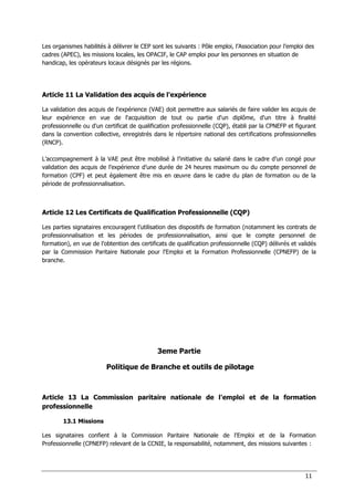 11
Les organismes habilités à délivrer le CEP sont les suivants : Pôle emploi, l’Association pour l’emploi des
cadres (APEC), les missions locales, les OPACIF, le CAP emploi pour les personnes en situation de
handicap, les opérateurs locaux désignés par les régions.
Article 11 La Validation des acquis de l'expérience
La validation des acquis de l'expérience (VAE) doit permettre aux salariés de faire valider les acquis de
leur expérience en vue de l'acquisition de tout ou partie d'un diplôme, d'un titre à finalité
professionnelle ou d'un certificat de qualification professionnelle (CQP), établi par la CPNEFP et figurant
dans la convention collective, enregistrés dans le répertoire national des certifications professionnelles
(RNCP).
L’accompagnement à la VAE peut être mobilisé à l’initiative du salarié dans le cadre d’un congé pour
validation des acquis de l’expérience d’une durée de 24 heures maximum ou du compte personnel de
formation (CPF) et peut également être mis en œuvre dans le cadre du plan de formation ou de la
période de professionnalisation.
Article 12 Les Certificats de Qualification Professionnelle (CQP)
Les parties signataires encouragent l’utilisation des dispositifs de formation (notamment les contrats de
professionnalisation et les périodes de professionnalisation, ainsi que le compte personnel de
formation), en vue de l’obtention des certificats de qualification professionnelle (CQP) délivrés et validés
par la Commission Paritaire Nationale pour l'Emploi et la Formation Professionnelle (CPNEFP) de la
branche.
3eme Partie
Politique de Branche et outils de pilotage
Article 13 La Commission paritaire nationale de l'emploi et de la formation
professionnelle
13.1 Missions
Les signataires confient à la Commission Paritaire Nationale de l'Emploi et de la Formation
Professionnelle (CPNEFP) relevant de la CCNIE, la responsabilité, notamment, des missions suivantes :
 