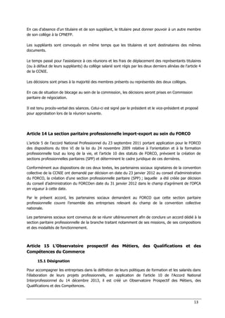 13
En cas d'absence d'un titulaire et de son suppléant, le titulaire peut donner pouvoir à un autre membre
de son collège à la CPNEFP.
Les suppléants sont convoqués en même temps que les titulaires et sont destinataires des mêmes
documents.
Le temps passé pour l'assistance à ces réunions et les frais de déplacement des représentants titulaires
(ou à défaut de leurs suppléants) du collège salarié sont régis par les deux derniers alinéas de l'article 4
de la CCNIE.
Les décisions sont prises à la majorité des membres présents ou représentés des deux collèges.
En cas de situation de blocage au sein de la commission, les décisions seront prises en Commission
paritaire de négociation.
Il est tenu procès-verbal des séances. Celui-ci est signé par le président et le vice-président et proposé
pour approbation lors de la réunion suivante.
Article 14 La section paritaire professionnelle import-export au sein du FORCO
L’article 5 de l’accord National Professionnel du 23 septembre 2011 portant application pour le FORCO
des dispositions du titre VI de la loi du 24 novembre 2009 relative à l’orientation et à la formation
professionnelle tout au long de la vie, et l’article 10 des statuts de FORCO, prévoient la création de
sections professionnelles paritaires (SPP) et déterminent le cadre juridique de ces dernières.
Conformément aux dispositions de ces deux textes, les partenaires sociaux signataires de la convention
collective de la CCNIE ont demandé par décision en date du 23 janvier 2012 au conseil d’administration
du FORCO, la création d’une section professionnelle paritaire (SPP) ; laquelle a été créée par décision
du conseil d’administration du FORCOen date du 31 janvier 2012 dans le champ d’agrément de l’OPCA
en vigueur à cette date.
Par le présent accord, les partenaires sociaux demandent au FORCO que cette section paritaire
professionnelle couvre l’ensemble des entreprises relevant du champ de la convention collective
nationale.
Les partenaires sociaux sont convenus de se réunir ultérieurement afin de conclure un accord dédié à la
section paritaire professionnelle de la branche traitant notamment de ses missions, de ses compositions
et des modalités de fonctionnement.
Article 15 L’Observatoire prospectif des Métiers, des Qualifications et des
Compétences du Commerce
15.1 Désignation
Pour accompagner les entreprises dans la définition de leurs politiques de formation et les salariés dans
l'élaboration de leurs projets professionnels, en application de l'article 10 de l'Accord National
Interprofessionnel du 14 décembre 2013, il est créé un Observatoire Prospectif des Métiers, des
Qualifications et des Compétences.
 
