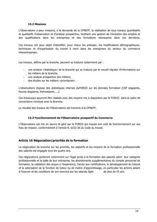 14
15.2 Missions
L'Observatoire a pour missions, à la demande de la CPNEFP, la réalisation de tous travaux quantitatifs
et qualitatifs d'observation et d'analyse prospective, facilitant une gestion de l'évolution des emplois et
des qualifications dans les entreprises et des formations nécessaires dans ces dernières.
Ces travaux ont pour objet d'identifier, pour mieux les anticiper, les modifications démographiques,
techniques et d'organisation du travail à venir dans les entreprises du secteur du commerce
interentreprises.
Les travaux, définis par la branche, peuvent se traduire notamment par :
- une analyse «statistique» de la branche qui se traduira par le recueil régulier d'informations sur
les métiers de la branche,
- une analyse prospective des métiers,
- des études sur les métiers «prioritaires».
L'observatoire dispose des statistiques internes duFORCO sur les données formation (CSP stagiaires,
heures stagiaires, thématiques.....).
Ces travauxqui pourront être réalisés avec des moyens mis à disposition par le FORCO dans le cadre de
conventions conclues avec la Branche.
Le résultat des travaux de l'Observatoire est transmis à la CPNEFP.
15.3 Fonctionnement de l'Observatoire prospectif du Commerce
L'Observatoire est mis en œuvre et géré par le FORCO qui impute son coût de fonctionnement sur ses
frais de mission, conformément à l’article R. 6332-36 du Code du travail.
Article 16 Négociation/priorités de la formation
La négociation de branche sur les priorités, les objectifs et les moyens de la formation professionnelle
des salariés est engagée tous les quatre ans.
Ces négociations porteront notamment sur l’égal accès à la formation des salariés selon leur catégorie
professionnelle et la taille de leur entreprise, les abondements supplémentaires du compte personnel de
formation, la validation des acquis e l’expérience, l’accès aux certifications, le développement du tutorat
et la valorisation de la fonction de tuteur ou de maitre d’apprentissage, en particulier les actions aidant
à l’exercer et les conditions de son exercice par les salariés âgés de plus de 55 ans.
 