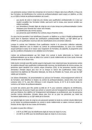 4
Les partenaires sociaux incitent les entreprises de la branche à intégrer dans leurs effectifs, à l'issue de
leur formation, les bénéficiaires d'un contrat de professionnalisation ayant acquis un diplôme, un titre
ou un CQPLe contrat de professionnalisation est ouvert :
- aux jeunes de seize à vingt-cinq ans révolus sans qualification professionnelle et à ceux qui
veulent compléter leur formation initiale, quel qu'en soit le niveau, pour pouvoir accéder aux
métiers souhaités,
- aux demandeurs d'emploi âgés de vingt-six ans et plus lorsqu'une professionnalisation s'avère
nécessaire pour favoriser leur retour vers l'emploi,
- aux bénéficiaires des minima sociaux,
- aux personnes ayant bénéficié d’un contrat unique d’insertion (CUI).
Il a pour but de permettre à son bénéficiaire d'acquérir un diplôme ou un titre à finalité professionnelle
inscrit dans le répertoire national des certifications professionnelles (RNCP), un CQP délivré par la
CPNEFP ou une qualification reconnue dans les classifications de la convention collective.
Lorsque le contrat vise l’obtention d’une qualification inscrite à la convention collective nationale,
l'employeur détermine avec le titulaire du contrat de professionnalisation, au cours d'un entretien
auquel participe le tuteur et en liaison avec l'organisme de formation, les objectifs, le programme ainsi
que les conditions d'évaluation et de validation de la formation.
L'action de professionnalisation qui fait l'objet d'un contrat à durée déterminée ou l'action de
professionnalisation qui se situe au début d'un contrat à durée indéterminée est d'une durée minimale
comprise entre six et douze mois.
Cette durée minimale peut-être portée jusqu'à vingt-quatre mois notamment pour les personnes sorties
du système éducatif sans qualification professionnelle reconnue, les bénéficiaires de minima sociaux, les
personnes ayant bénéficié d’un contrat unique d’insertion (CUI), et les personnes inscrites comme
demandeur d’emploi depuis plus d’un an ou lorsque la nature des qualifications visées l'exige,
notamment les diplômes de l'Éducation Nationale, les titres du Ministère du Travail, ainsi que les CQP
validés par la branche.
Les actions d'évaluation, de personnalisation du parcours de formation, d'accompagnement externe et
de formation, dont bénéficie le titulaire du contrat de professionnalisation, doivent être d'une durée
comprise entre 15 %, sans être inférieure à cent cinquante heures, et 25 % de la durée totale du
contrat ou de l'action de professionnalisation.
La durée des actions peut être portée au-delà de 25 % pour certaines catégories de bénéficiaires,
notamment pour les jeunes n'ayant pas achevé un second cycle de l'enseignement secondaire et qui ne
sont pas titulaires d'un diplôme de l'enseignement technologique ou professionnel, pour les personnes
inscrites comme demandeur d’emploi depuis plus d’un an ou pour les personnes qui visent les
formations diplômantes ou un CQP validé par la branche.
Les salariés âgés de moins de vingt-six ans perçoivent pendant la durée du contrat à durée déterminée
ou de l'action de professionnalisation du contrat à durée indéterminée un salaire minimum calculé en
fonction de leur âge et de leur niveau de formation.
Ce salaire ne peut être inférieur :
- à 65 % du SMIC pour les bénéficiaires âgés de moins de vingt et un ans,
- et à 80 % du SMIC pour les bénéficiaires âgés de vingt et un ans et plus.
 