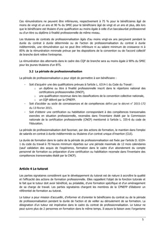 5
Ces rémunérations ne peuvent être inférieures, respectivement à 75 % pour le bénéficiaires âgé de
moins de vingt et un ans et 90 % du SMIC pour le bénéficiaire âgé de vingt et un ans et plus, dès lors
que le bénéficiaire est titulaire d'une qualification au moins égale à celle d'un baccalauréat professionnel
ou d'un titre ou diplôme à finalité professionnelle de même niveau.
Les titulaires de contrats de professionnalisation âgés d'au moins vingt-six ans perçoivent pendant la
durée du contrat à durée déterminée ou de l'action de professionnalisation du contrat à durée
indéterminée, une rémunération qui ne peut être inférieure ni au salaire minimum de croissance ni à
85% de la rémunération minimale prévue par les dispositions de la convention ou de l'accord collectif
de branche dont relève l'entreprise.
La rémunération des alternants dans le cadre des CQP de branche sera au moins égale à 90% du SMIC
pour les jeunes titulaires d’un BTS.
3.2 La période de professionnalisation
La période de professionnalisation a pour objet de permettre à son bénéficiaire :
- Soit d’acquérir une des qualifications prévues à l'article L. 6314-1 du Code du Travail :
o un diplôme ou titre à finalité professionnelle inscrit dans le répertoire national des
certifications professionnelles (RNCP),
o une qualification reconnue dans les classifications de la convention collective nationale,
o un CQP délivré par la CPNEFP.
- Soit d’accéder au socle de connaissances et de compétences défini par le décret n° 2015-172
du 13 février 2015.
- Soit d’obtenir une certification ou habilitation correspondant à des compétences transversales
exercées en situation professionnelle, recensées dans l’inventaire établi par la Commission
nationale de la certification professionnelle (CNCP) mentionné à l’article L. 335-6 du code de
l’éducation.
La période de professionnalisation doit favoriser, par des actions de formation, le maintien dans l'emploi
de salariés en contrat à durée indéterminée ou titulaires d’un contrat unique d’insertion (CUI).
La durée de formation dans le cadre de la période de professionnalisation est fixée par l’article D. 6324-
1 du code du travail à 70 heures minimum réparties sur une période maximale de 12 mois calendaires
(sauf validation des acquis de l’expérience, formation dans le cadre d’un abondement du compte
personnel de formation ou préparation d’une certification ou habilitation recensée dans l’inventaire des
compétences transversales établi par la CNCP).
Article 4 Le tutorat
Les parties signataires considèrent que le développement du tutorat est de nature à accroître la qualité
et l'efficacité des actions de formation professionnelle. Elles rappellent l'objet de la fonction tutorale et
le fait que le tuteur doit avoir bénéficié, au préalable, d'une formation spécifique et d'un aménagement
de sa charge de travail. Les parties signataires chargent les membres de la CPNEFP d'élaborer un
référentiel de formation au tutorat.
Le tuteur a pour mission d'accueillir, d'informer et d'orienter le bénéficiaire du contrat ou de la période
de professionnalisation pendant la durée de l'action et de veiller au déroulement de sa formation. La
désignation d’un tuteur est impérative dans le cadre du contrat de professionnalisation. Le tuteur ne
peut suivre plus de 2 personnes en formation dans le même temps. Il assure la liaison avec l'organisme
 