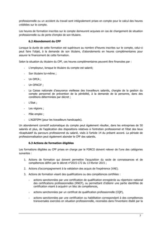 7
professionnelle ou un accident du travail sont intégralement prises en compte pour le calcul des heures
créditées sur le compte.
Les heures de formation inscrites sur le compte demeurent acquises en cas de changement de situation
professionnelle ou de perte d’emploi de son titulaire.
6.2 Abondement du CPF
Lorsque la durée de cette formation est supérieure au nombre d'heures inscrites sur le compte, celui-ci
peut faire l'objet, à la demande de son titulaire, d'abondements en heures complémentaires pour
assurer le financement de cette formation.
Selon la situation du titulaire du CPF, ces heures complémentaires peuvent être financées par :
- L'employeur, lorsque le titulaire du compte est salarié;
- Son titulaire lui-même ;
- Un OPCA ;
- Un OPACIF ;
- La Caisse nationale d'assurance vieillesse des travailleurs salariés, chargée de la gestion du
compte personnel de prévention de la pénibilité, à la demande de la personne, dans des
conditions déterminées par décret ;
- L'Etat ;
- Les régions ;
- Pôle emploi ;
- L'AGEFIPH (pour les travailleurs handicapés).
Un abondement correctif automatique du compte peut également résulter, dans les entreprises de 50
salariés et plus, de l’application des dispositions relatives à l’entretien professionnel et l’état des lieux
récapitulatif du parcours professionnel du salarié, visés à l’article 14 du présent accord. La période de
professionnalisation peut également abonder le CPF des salariés.
6.3 Actions de formation éligibles
Les formations éligibles au CPF prises en charge par le FORCO doivent relever de l’une des catégories
suivantes :
1. Actions de formation qui doivent permettre l’acquisition du socle de connaissances et de
compétences défini par le décret n°2015-172 du 13 février 2015 ;
2. Actions d’accompagnement à la validation des acquis de l’expérience (VAE).
3. Actions de formation visant des qualifications ou des compétences certifiées :
- actions sanctionnées par une certification de qualification enregistrée au répertoire national
des certifications professionnelles (RNCP), ou permettant d’obtenir une partie identifiée de
certification visant à acquérir un bloc de compétences,
- actions sanctionnées par un certificat de qualification professionnelle (CQP),
- actions sanctionnées par une certification ou habilitation correspondant à des compétences
transversales exercées en situation professionnelle, recensées dans l’inventaire établi par la
 