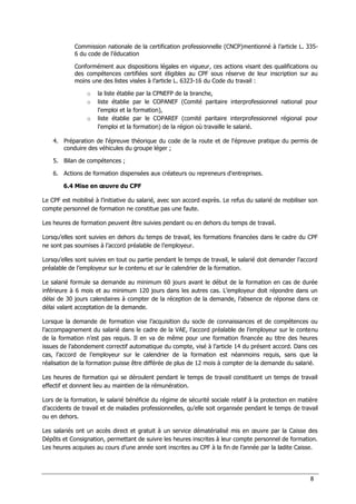 8
Commission nationale de la certification professionnelle (CNCP)mentionné à l’article L. 335-
6 du code de l’éducation
Conformément aux dispositions légales en vigueur, ces actions visant des qualifications ou
des compétences certifiées sont éligibles au CPF sous réserve de leur inscription sur au
moins une des listes visées à l’article L. 6323-16 du Code du travail :
o la liste établie par la CPNEFP de la branche,
o liste établie par le COPANEF (Comité paritaire interprofessionnel national pour
l'emploi et la formation),
o liste établie par le COPAREF (comité paritaire interprofessionnel régional pour
l'emploi et la formation) de la région où travaille le salarié.
4. Préparation de l'épreuve théorique du code de la route et de l'épreuve pratique du permis de
conduire des véhicules du groupe léger ;
5. Bilan de compétences ;
6. Actions de formation dispensées aux créateurs ou repreneurs d'entreprises.
6.4 Mise en œuvre du CPF
Le CPF est mobilisé à l’initiative du salarié, avec son accord exprès. Le refus du salarié de mobiliser son
compte personnel de formation ne constitue pas une faute.
Les heures de formation peuvent être suivies pendant ou en dehors du temps de travail.
Lorsqu’elles sont suivies en dehors du temps de travail, les formations financées dans le cadre du CPF
ne sont pas soumises à l’accord préalable de l’employeur.
Lorsqu’elles sont suivies en tout ou partie pendant le temps de travail, le salarié doit demander l’accord
préalable de l’employeur sur le contenu et sur le calendrier de la formation.
Le salarié formule sa demande au minimum 60 jours avant le début de la formation en cas de durée
inférieure à 6 mois et au minimum 120 jours dans les autres cas. L’employeur doit répondre dans un
délai de 30 jours calendaires à compter de la réception de la demande, l’absence de réponse dans ce
délai valant acceptation de la demande.
Lorsque la demande de formation vise l’acquisition du socle de connaissances et de compétences ou
l’accompagnement du salarié dans le cadre de la VAE, l’accord préalable de l’employeur sur le contenu
de la formation n’est pas requis. Il en va de même pour une formation financée au titre des heures
issues de l’abondement correctif automatique du compte, visé à l’article 14 du présent accord. Dans ces
cas, l’accord de l’employeur sur le calendrier de la formation est néanmoins requis, sans que la
réalisation de la formation puisse être différée de plus de 12 mois à compter de la demande du salarié.
Les heures de formation qui se déroulent pendant le temps de travail constituent un temps de travail
effectif et donnent lieu au maintien de la rémunération.
Lors de la formation, le salarié bénéficie du régime de sécurité sociale relatif à la protection en matière
d’accidents de travail et de maladies professionnelles, qu’elle soit organisée pendant le temps de travail
ou en dehors.
Les salariés ont un accès direct et gratuit à un service dématérialisé mis en œuvre par la Caisse des
Dépôts et Consignation, permettant de suivre les heures inscrites à leur compte personnel de formation.
Les heures acquises au cours d’une année sont inscrites au CPF à la fin de l’année par la ladite Caisse.
 