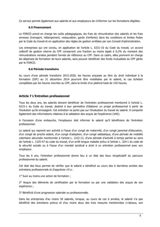 9
Ce service permet également aux salariés et aux employeurs de s’informer sur les formations éligibles.
6.5 Financement
Le FORCO prend en charge les coûts pédagogiques, les frais de rémunération des salariés et les frais
annexes (transport, hébergement, restauration, garde d’enfants) dans les conditions et limites fixées
par le Code du travail et en application des règles de gestion arrêtées par son Conseil d’administration.
Les entreprises qui ont conclu, en application de l’article L. 6331-10 du Code du travail, un accord
collectif de gestion interne du CPF consacrent une fraction au moins égale à 0,2% du montant des
rémunérations versées pendant l’année de référence au CPF. Dans ce cadre, elles prennent en charge
les dépenses de formation de leurs salariés, sans pouvoir bénéficier des fonds mutualisés du CPF gérés
par le FORCO.
6.6 Période transitoire
Au cours d’une période transitoire 2015-2020, les heures acquises au titre du droit individuel à la
formation (DIF) au 31 décembre 2014 pourront être mobilisées par le salarié, le cas échéant
complétées par les heures inscrites au CPF, dans la limite d’un plafond total de 150 heures.
Article 7 L’Entretien professionnel
Tous les deux ans, les salariés doivent bénéficier de l’entretien professionnel mentionné à l’article L.
6315-1 du Code du travail, destiné à leur permettre d'élaborer un projet professionnel à partir de
l'évolution qu'ils envisagent. Cet entretien ne porte pas sur l’évaluation du travail du salarié. Il comporte
également des informations relatives à la validation des acquis de l’expérience (VAE).
A l’occasion d’une embauche, l’employeur doit informer le salarié qu’il bénéficiera de l’entretien
professionnel.
Le salarié qui reprend son activité à l’issue d'un congé de maternité, d'un congé parental d'éducation,
d'un congé de proche aidant, d'un congé d'adoption, d'un congé sabbatique, d'une période de mobilité
volontaire sécurisée mentionnée à l'article L. 1222-12, d'une période d'activité à temps partiel au sens
de l'article L. 1225-47 du code du travail, d'un arrêt longue maladie prévu à l'article L. 324-1 du code de
la sécurité sociale ou à l'issue d'un mandat syndical a droit à un entretien professionnel avec son
employeur.
Tous les 6 ans, l'entretien professionnel donne lieu à un état des lieux récapitulatif du parcours
professionnel du salarié.
Cet état des lieux permet de vérifier que le salarié a bénéficié au cours des 6 dernières années des
entretiens professionnels et d'apprécier s'il a :
1° Suivi au moins une action de formation ;
2° Acquis des éléments de certification par la formation ou par une validation des acquis de son
expérience ;
3° Bénéficié d'une progression salariale ou professionnelle.
Dans les entreprises d'au moins 50 salariés, lorsque, au cours de ces 6 années, le salarié n'a pas
bénéficié des entretiens prévus et d'au moins deux des trois mesures mentionnées ci-dessus, son
 