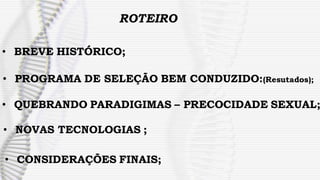 ROTEIRO
• BREVE HISTÓRICO;
• PROGRAMA DE SELEÇÃO BEM CONDUZIDO:(Resutados);
• QUEBRANDO PARADIGIMAS – PRECOCIDADE SEXUAL;
• NOVAS TECNOLOGIAS ;
• CONSIDERAÇÕES FINAIS;
 