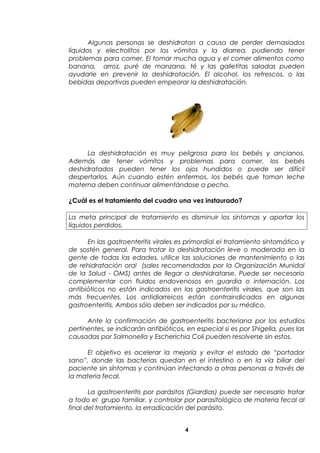 Algunas personas se deshidratan a causa de perder demasiados
líquidos y electrolitos por los vómitos y la diarrea, pudiendo tener
problemas para comer. El tomar mucha agua y el comer alimentos como
banana, arroz, puré de manzana, té y las galletitas saladas pueden
ayudarle en prevenir la deshidratación. El alcohol, los refrescos, o las
bebidas deportivas pueden empeorar la deshidratación.
La deshidratación es muy peligrosa para los bebés y ancianos.
Además de tener vómitos y problemas para comer, los bebés
deshidratados pueden tener los ojos hundidos o puede ser difícil
despertarlos. Aún cuando estén enfermos, los bebés que toman leche
materna deben continuar alimentándose a pecho.
¿Cuál es el tratamiento del cuadro una vez instaurado?
La meta principal de tratamiento es disminuir los síntomas y aportar los
líquidos perdidos.
En las gastroenteritis virales es primordial el tratamiento sintomático y
de sostén general. Para tratar la deshidratación leve o moderada en la
gente de todas las edades, utilice las soluciones de mantenimiento o las
de rehidratación oral (sales recomendadas por la Organización Munidal
de la Salud - OMS) antes de llegar a deshidratarse. Puede ser necesario
complementar con fluidos endovenosos en guardia o internación. Los
antibióticos no están indicados en las gastroenteritis virales, que son las
más frecuentes. Los antidiarreicos están contraindicados en algunas
gastroenteritis. Ambos sólo deben ser indicados por su médico.
Ante la confirmación de gastroenteritis bacteriana por los estudios
pertinentes, se indicarán antibióticos, en especial si es por Shigella, pues las
causadas por Salmonella y Escherichia Coli pueden resolverse sin estos.
El objetivo es acelerar la mejoría y evitar el estado de “portador
sano”, donde las bacterias quedan en el intestino o en la vía biliar del
paciente sin síntomas y continúan infectando a otras personas a través de
la materia fecal.
La gastroenteritis por parásitos (Giardias) puede ser necesario tratar
a todo el grupo familiar, y controlar por parasitológico de materia fecal al
final del tratamiento, la erradicación del parásito.
4
 