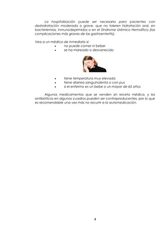 La hospitalización puede ser necesaria para pacientes con
deshidratación moderada o grave, que no toleren hidratación oral, en
bacteriemias, inmunodeprimidos o en el Síndrome Urémico Hemolítico (las
complicaciones más graves de las gastroenteritis).
Vea a un médico de inmediato si:
• no puede comer ni beber
• se ha mareado o desvanecido
• tiene temperatura muy elevada
• tiene diarrea sanguinolenta o con pus
• si el enfermo es un bebe o un mayor de 65 años
Algunos medicamentos que se venden sin receta médica, y los
antibióticos en algunos cuadros pueden ser contraproducentes, por lo que
es recomendable una vez más no recurrir a la automedicación.
5
 