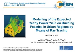 Modelling of the Expected
Yearly Power Yield on Building
Facades in Urban Regions by
Means of Ray Tracing
Hendrik Holst1
Matthias Winter2, Malte R. Vogt1,
Monika Sester3, Hai Huang3, Pietro P.Altermatt2
4th PV Performance Modelling and Monitoring Workshop
Cologne , 22.10 – 23.10.2015
1 Institute of Solar Energy Research Hamelin (ISFH)
2 Dep. Solar Energy, Inst. Solid-State Physics, Leibniz University of Hannover
3 Institute of Cartography and Geoinformatics, Leibniz University of Hannover
 