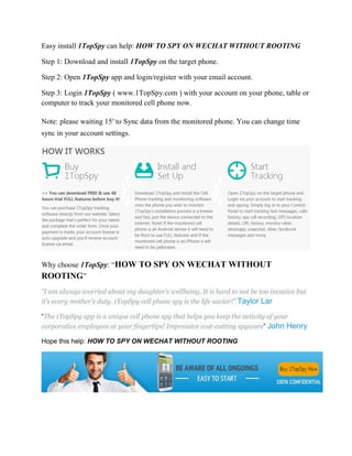 Easy install 1TopSpy can help: HOW TO SPY ON WECHAT WITHOUT ROOTING 
Step 1: Download and install 1TopSpy on the target phone. 
Step 2: Open 1TopSpy app and login/register with your email account. 
Step 3: Login 1TopSpy ( www.1TopSpy.com ) with your account on your phone, table or 
computer to track your monitored cell phone now. 
Note: please waiting 15′ to Sync data from the monitored phone. You can change time 
sync in your account settings. 
Why choose 1TopSpy: “HOW TO SPY ON WECHAT WITHOUT 
ROOTING” 
“I am always worried about my daughter’s wellbeing. It is hard to not be too invasive but 
it’s every mother’s duty. 1TopSpy cell phone spy is the life savior!” Taylor Lar 
“The 1TopSpy app is a unique cell phone spy that helps you keep the activity of your 
corporative employees at your fingertips! Impressive cost-cutting spyware” John Henry 
Hope this help: HOW TO SPY ON WECHAT WITHOUT ROOTING 
