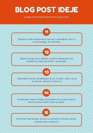 BLOG POST IDEJE
www.marinanikoliconline.com
11
 Sakupite neke nepoznate činjenice o određenoj temi, iz
enciklopedija, sa interneta.
12
Objavite svoje slike, grafiku, grafičke radove kako bi
predstavili svoje aktivnosti i proizvode.
13
Upotrebite humor, predstavite temu na šaljiv način, jer je
to veoma zabavno čitaocima.
14
Analizirajte svoje prihode, broj posetilaca, pružite dokaz
da je isplativo nešto čime se bavite.
15
Pokrenite takmičenje. Ja sam to primenila. Privlači pažnju
i dovodi nove posetioce.
 