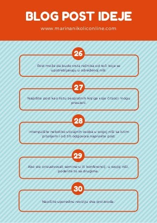 BLOG POST IDEJE
www.marinanikoliconline.com
26
Post može da bude vrsta rečnika od reči koje se
upotrebljavaju u određenoj niši.
27
Napišite post kao listu besplatnih knjiga koje čitaoci mogu
preuzeti.
28
Intervjuišite nekoliko uticajnih osoba u svojoj niši sa istim
pitanjem i od tih odgovora napravite post.
29
Ako ste prisustvovali seminaru ili konferenciji u svojoj niši,
podelite to sa drugima.
30
Napišite uporednu reviziju dva proizvoda.
 