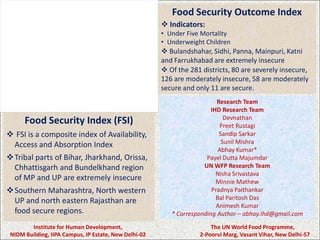 Food Security Outcome Index
                                                        Indicators:
                                                       • Under Five Mortality
                                                       • Underweight Children
                                                        Bulandshahar, Sidhi, Panna, Mainpuri, Katni
                                                       and Farrukhabad are extremely insecure
                                                        Of the 281 districts, 80 are severely insecure,
                                                       126 are moderately insecure, 58 are moderately
                                                       secure and only 11 are secure.
                                                                          Research Team
                                                                        IHD Research Team
      Food Security Index (FSI)                                              Devnathan
                                                                           Preet Rustagi
 FSI is a composite index of Availability,                                Sandip Sarkar
 Access and Absorption Index                                                Sunil Mishra
                                                                           Abhay Kumar*
Tribal parts of Bihar, Jharkhand, Orissa,                            Payel Dutta Majumdar
 Chhattisgarh and Bundelkhand region                                 UN WFP Research Team
                                                                          Nisha Srivastava
 of MP and UP are extremely insecure                                      Minnie Mathew
Southern Maharashtra, North western                                    Pradnya Paithankar
 UP and north eastern Rajasthan are                                       Bal Paritosh Das
                                                                          Animesh Kumar
 food secure regions.                                     * Corresponding Author – abhay.ihd@gmail.com
        Institute for Human Development,                               The UN World Food Programme,
 NIDM Building, IIPA Campus, IP Estate, New Delhi-02               2-Poorvi Marg, Vasant Vihar, New Delhi-57
 