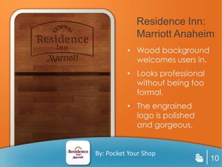 Residence Inn:
             Marriott Anaheim
          • Wood background
            welcomes users in.
          • Looks professional
            without being too
            formal.
          • The engrained
            logo is polished
            and gorgeous.


By: Pocket Your Shop
                                 10
 