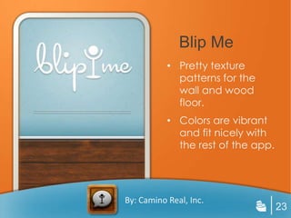 Blip Me
           • Pretty texture
             patterns for the
             wall and wood
             floor.
           • Colors are vibrant
             and fit nicely with
             the rest of the app.




By: Camino Real, Inc.
                                    23
 