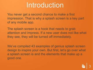Introduction
You never get a second chance to make a first
impression. That is why a splash screen is a key part
of any mobile app.
The splash screen is a hook that needs to grab
attention and impress. If a new user does not like what
they see, they will be turned off immediately.

We’ve compiled 43 examples of genius splash screen
design to inspire your own. But first, let’s go over what
a splash screen is and the elements that make up a
good one.

                                                            3
 