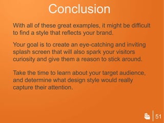 Conclusion
With all of these great examples, it might be difficult
to find a style that reflects your brand.
Your goal is to create an eye-catching and inviting
splash screen that will also spark your visitors
curiosity and give them a reason to stick around.

Take the time to learn about your target audience,
and determine what design style would really
capture their attention.



                                                          51
 