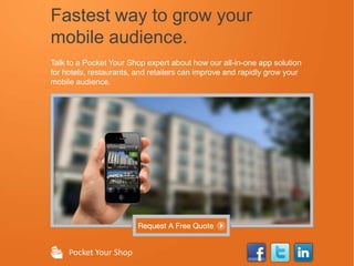 Fastest way to grow your
mobile audience.
Talk to a Pocket Your Shop expert about how our all-in-one app solution
for hotels, restaurants, and retailers can improve and rapidly grow your
mobile audience.




     Pocket Your Shop
 
