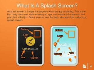 What Is A Splash Screen?
A splash screen is image that appears when an app is loading. This is the
first thing users see when opening an app, so it needs to be relevant and
grab their attention. Below you can see the basic elements that make up a
splash screen.




                                                                            4
 