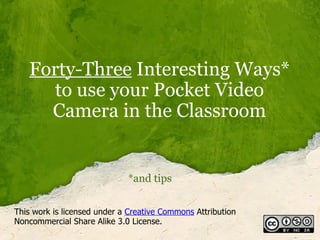Forty-Three  Interesting Ways* to use your Pocket Video Camera in the Classroom *and tips This work is licensed under a  Creative Commons  Attribution Noncommercial Share Alike 3.0 License. 
