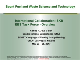 Spent Fuel and Waste Science and Technology
International Collaboration: SKB
EBS Task Force - Overview
Carlos F. Jové Colón
Sandia National Laboratories (SNL)
SFWST Campaign – Working Group Meeting
UNLV, Las Vegas, Nevada
May 23 – 25, 2017
Sandia National Laboratories is a multi-mission laboratory managed and operated by National Technology and Engineering
Solutions of Sandia, LLC., a wholly owned subsidiary of Honeywell International, Inc., for the U.S. Department of Energy’s National
Nuclear Security Administration under contract DE-NA-0003525. SAND2017-5557 PE.
 
