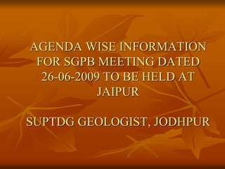 AGENDA WISE INFORMATION 
FOR SGPB MEETING DATED 
26-06-2009 TO BE HELD AT 
JAIPUR 
SUPTDG GEOLOGIST, JODHPUR 
 