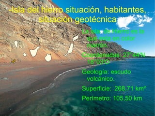 -Isla del hierro situación, habitantes,
         situación geotécnica
                    La isla de Hierro es la
                     que esta en color
                     marrón.
                    Coordenadas: 27°44′N
                     18°03′O
                    Geología: escudo
                     volcánico.
                    Superficie: 268,71 km²
                    Perímetro: 105,50 km
 