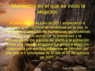 -Momentos en el que se inicio la
            erupción

   A partir del 19 de julio de 2011 empezaron a
 sentirse gran número de temblores en la isla, lo
que atrajo la atención de numerosos especialistas
     a la zona. Al aumentar la intensidad y la
frecuencia de los sismos, se alertó a la población
 sobre una posible erupción. La primera erupción
  observada por medios indirectos se percibió en
alta mar a 5 kilómetros de la isla el 10 de octubre
                      de 2011.
 
