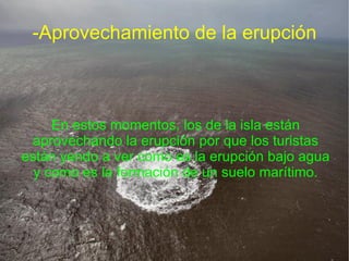 -Aprovechamiento de la erupción



     En estos momentos, los de la isla están
 aprovechando la erupción por que los turistas
están yendo a ver como es la erupción bajo agua
  y como es la formación de un suelo marítimo.
 