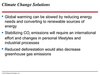© 2014 Pearson Education, Inc.
 Global warming can be slowed by reducing energy
needs and converting to renewable sources of
energy
 Stabilizing CO2 emissions will require an international
effort and changes in personal lifestyles and
industrial processes
 Reduced deforestation would also decrease
greenhouse gas emissions
Climate Change Solutions
 