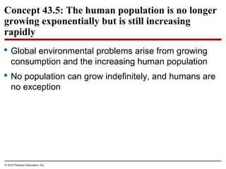 © 2014 Pearson Education, Inc.
Concept 43.5: The human population is no longer
growing exponentially but is still increasing
rapidly
 Global environmental problems arise from growing
consumption and the increasing human population
 No population can grow indefinitely, and humans are
no exception
 