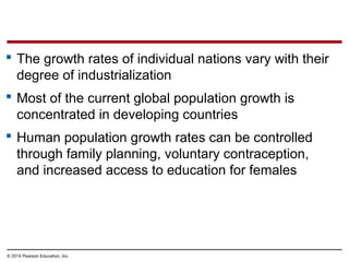 © 2014 Pearson Education, Inc.
 The growth rates of individual nations vary with their
degree of industrialization
 Most of the current global population growth is
concentrated in developing countries
 Human population growth rates can be controlled
through family planning, voluntary contraception,
and increased access to education for females
 