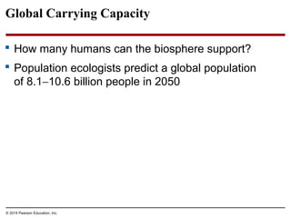 © 2014 Pearson Education, Inc.
Global Carrying Capacity
 How many humans can the biosphere support?
 Population ecologists predict a global population
of 8.1−10.6 billion people in 2050
 