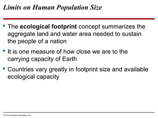 © 2014 Pearson Education, Inc.
Limits on Human Population Size
 The ecological footprint concept summarizes the
aggregate land and water area needed to sustain
the people of a nation
 It is one measure of how close we are to the
carrying capacity of Earth
 Countries vary greatly in footprint size and available
ecological capacity
 
