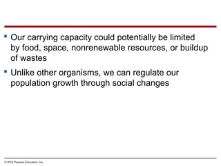 © 2014 Pearson Education, Inc.
 Our carrying capacity could potentially be limited
by food, space, nonrenewable resources, or buildup
of wastes
 Unlike other organisms, we can regulate our
population growth through social changes
 