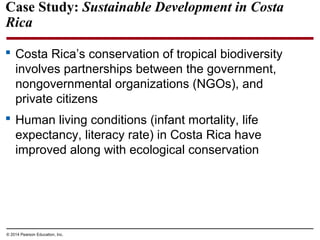© 2014 Pearson Education, Inc.
Case Study: Sustainable Development in Costa
Rica
 Costa Rica’s conservation of tropical biodiversity
involves partnerships between the government,
nongovernmental organizations (NGOs), and
private citizens
 Human living conditions (infant mortality, life
expectancy, literacy rate) in Costa Rica have
improved along with ecological conservation
 