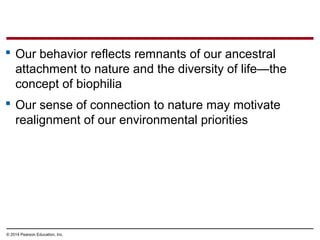 © 2014 Pearson Education, Inc.
 Our behavior reflects remnants of our ancestral
attachment to nature and the diversity of life—the
concept of biophilia
 Our sense of connection to nature may motivate
realignment of our environmental priorities
 