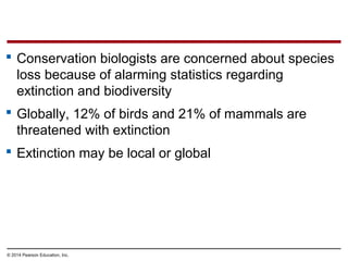 © 2014 Pearson Education, Inc.
 Conservation biologists are concerned about species
loss because of alarming statistics regarding
extinction and biodiversity
 Globally, 12% of birds and 21% of mammals are
threatened with extinction
 Extinction may be local or global
 