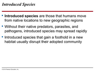 © 2014 Pearson Education, Inc.
Introduced Species
 Introduced species are those that humans move
from native locations to new geographic regions
 Without their native predators, parasites, and
pathogens, introduced species may spread rapidly
 Introduced species that gain a foothold in a new
habitat usually disrupt their adopted community
 
